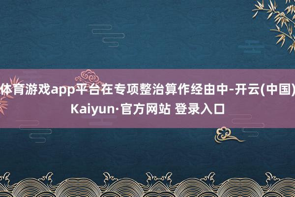 体育游戏app平台在专项整治算作经由中-开云(中国)Kaiyun·官方网站 登录入口