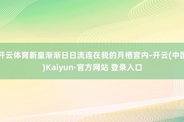 开云体育新皇渐渐日日流连在我的月栖宫内-开云(中国)Kaiyun·官方网站 登录入口