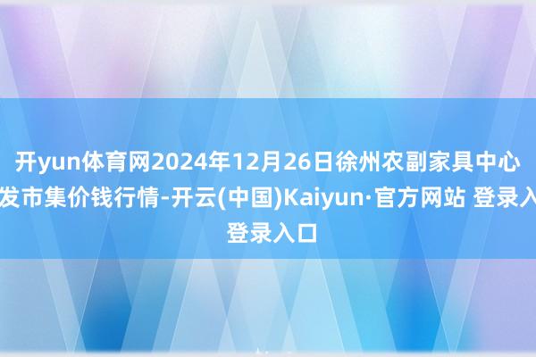 开yun体育网2024年12月26日徐州农副家具中心批发市集价钱行情-开云(中国)Kaiyun·官方网站 登录入口