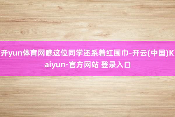 开yun体育网瞧这位同学还系着红围巾-开云(中国)Kaiyun·官方网站 登录入口