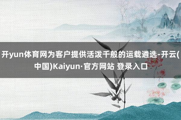 开yun体育网为客户提供活泼千般的运载遴选-开云(中国)Kaiyun·官方网站 登录入口