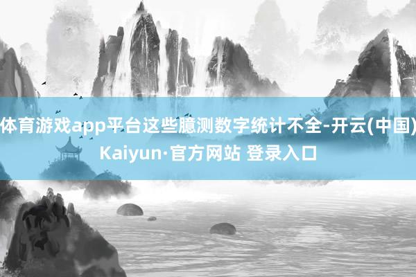 体育游戏app平台这些臆测数字统计不全-开云(中国)Kaiyun·官方网站 登录入口