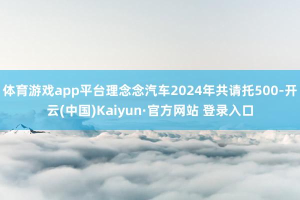 体育游戏app平台理念念汽车2024年共请托500-开云(中国)Kaiyun·官方网站 登录入口