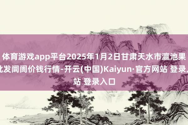 体育游戏app平台2025年1月2日甘肃天水市瀛池果菜批发阛阓价钱行情-开云(中国)Kaiyun·官方网站 登录入口