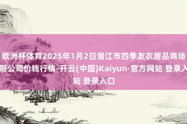 欧洲杯体育2025年1月2日潜江市四季友农居品商场有限公司价钱行情-开云(中国)Kaiyun·官方网站 登录入口