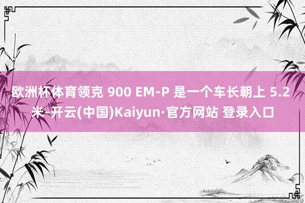 欧洲杯体育领克 900 EM-P 是一个车长朝上 5.2 米-开云(中国)Kaiyun·官方网站 登录入口