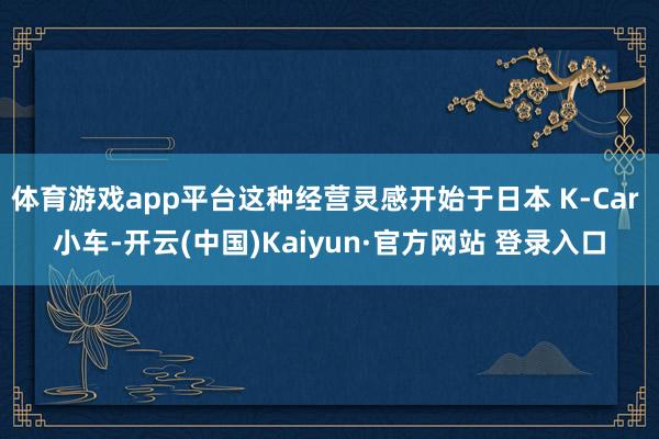 体育游戏app平台这种经营灵感开始于日本 K-Car 小车-开云(中国)Kaiyun·官方网站 登录入口