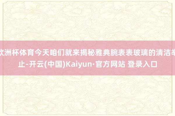 欧洲杯体育今天咱们就来揭秘雅典腕表表玻璃的清洁举止-开云(中国)Kaiyun·官方网站 登录入口