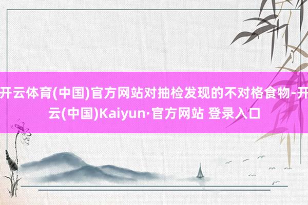 开云体育(中国)官方网站对抽检发现的不对格食物-开云(中国)Kaiyun·官方网站 登录入口