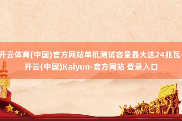 开云体育(中国)官方网站单机测试容量最大达24兆瓦-开云(中国)Kaiyun·官方网站 登录入口