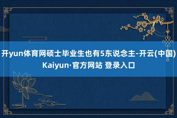 开yun体育网硕士毕业生也有5东说念主-开云(中国)Kaiyun·官方网站 登录入口