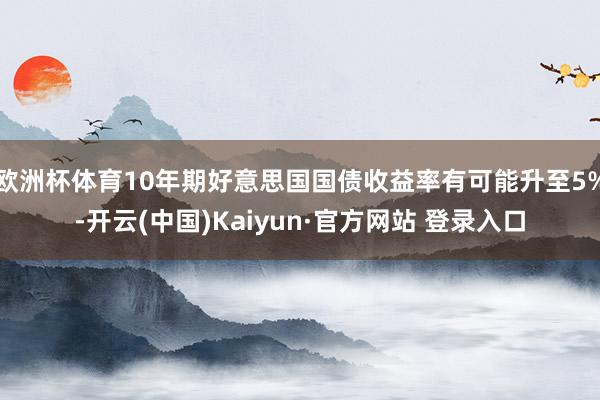 欧洲杯体育10年期好意思国国债收益率有可能升至5%-开云(中国)Kaiyun·官方网站 登录入口