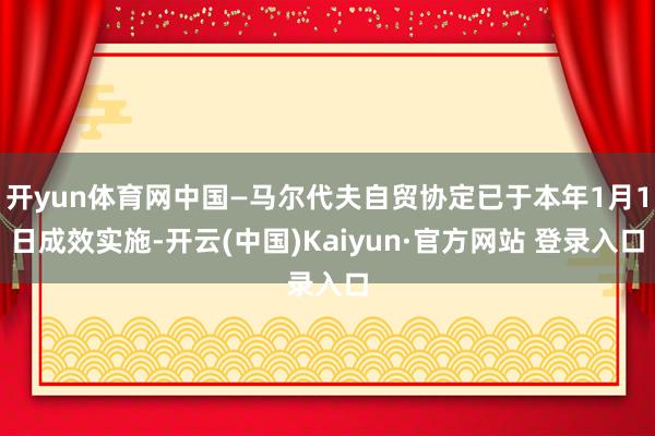 开yun体育网中国—马尔代夫自贸协定已于本年1月1日成效实施-开云(中国)Kaiyun·官方网站 登录入口