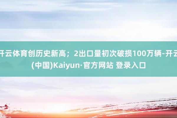 开云体育创历史新高；2出口量初次破损100万辆-开云(中国)Kaiyun·官方网站 登录入口