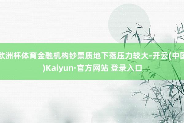 欧洲杯体育金融机构钞票质地下落压力较大-开云(中国)Kaiyun·官方网站 登录入口