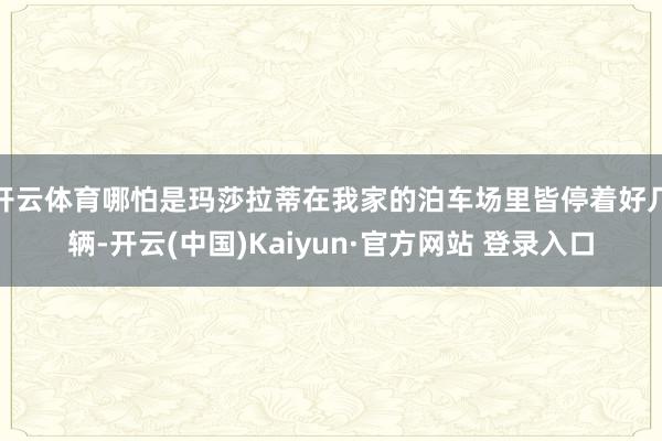 开云体育哪怕是玛莎拉蒂在我家的泊车场里皆停着好几辆-开云(中国)Kaiyun·官方网站 登录入口