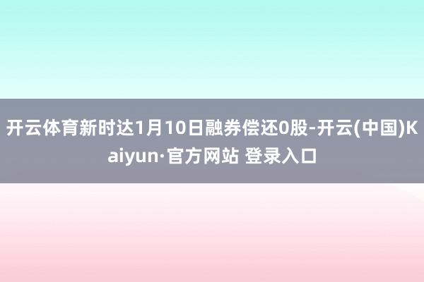 开云体育新时达1月10日融券偿还0股-开云(中国)Kaiyun·官方网站 登录入口