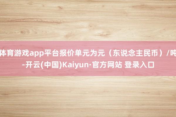 体育游戏app平台报价单元为元（东说念主民币）/吨-开云(中国)Kaiyun·官方网站 登录入口